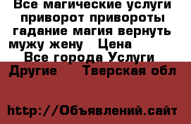 Все магические услуги приворот привороты гадание магия вернуть мужу жену › Цена ­ 1 000 - Все города Услуги » Другие   . Тверская обл.